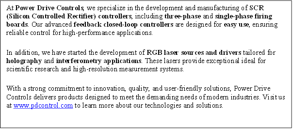 At Power Drive Controls, we specialize in the development and manufacturing of SCR (Silicon Controlled Rectifier) controllers, including three-phase and single-phase firing boards. Our advanced feedback closed-loop controllers are designed for easy use, ensuring reliable control for high-performance applications. 
In addition, we have started the development of RGB laser sources and drivers tailored for holography and interferometry applications. These lasers provide exceptional ideal for scientific research and high-resolution measurement systems.
With a strong commitment to innovation, quality, and user-friendly solutions, Power Drive Controls delivers products designed to meet the demanding needs of modern industries. Visit us at www.pdcontrol.com to learn more about our technologies and solutions.

